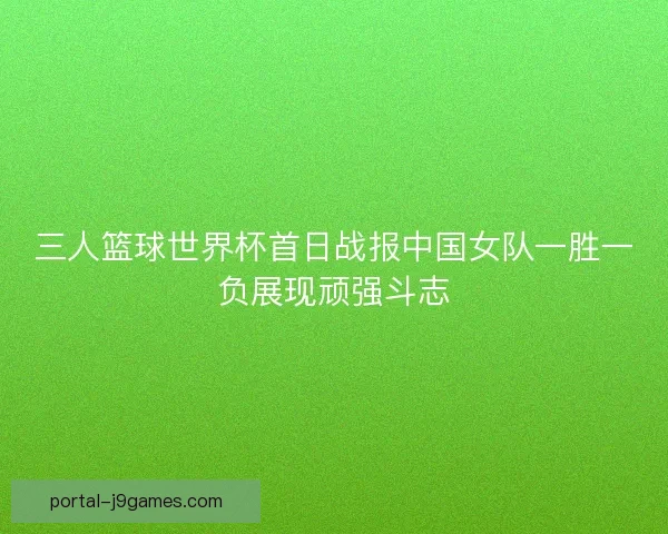 三人篮球世界杯首日战报中国女队一胜一负展现顽强斗志