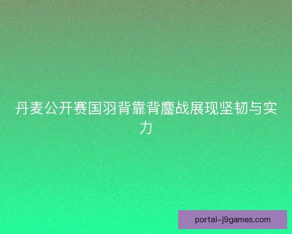 丹麦公开赛国羽背靠背鏖战展现坚韧与实力 丹麦公开赛国羽背靠背鏖战展现坚韧与实力
