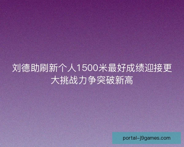 刘德助刷新个人1500米最好成绩迎接更大挑战力争突破新高 刘德助刷新个人1500米最好成绩迎接更大挑战力争突破新高