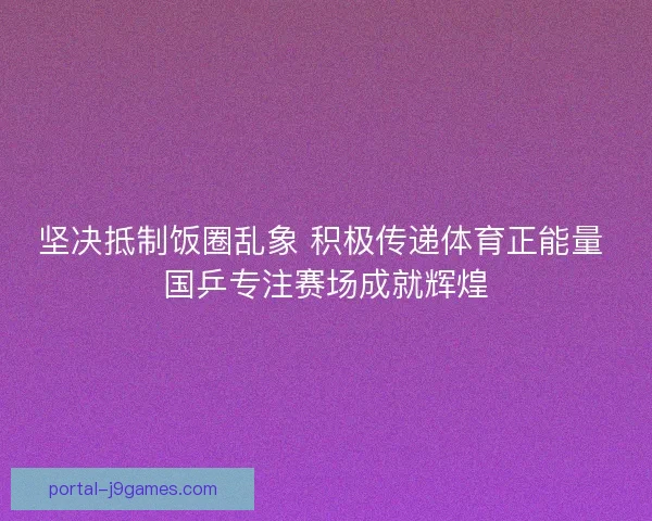 坚决抵制饭圈乱象 积极传递体育正能量 国乒专注赛场成就辉煌