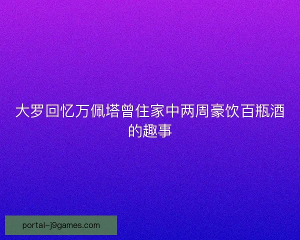 大罗回忆万佩塔曾住家中两周豪饮百瓶酒的趣事