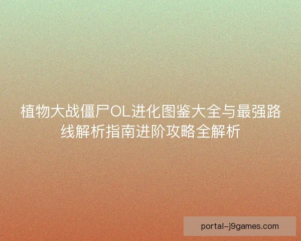 植物大战僵尸OL进化图鉴大全与最强路线解析指南进阶攻略全解析