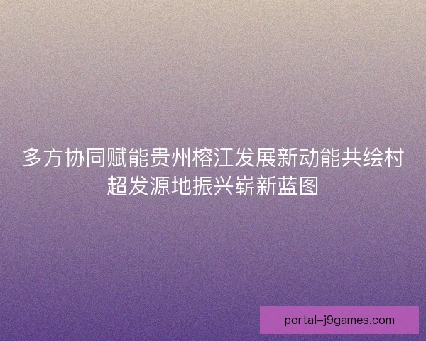 多方协同赋能贵州榕江发展新动能共绘村超发源地振兴崭新蓝图