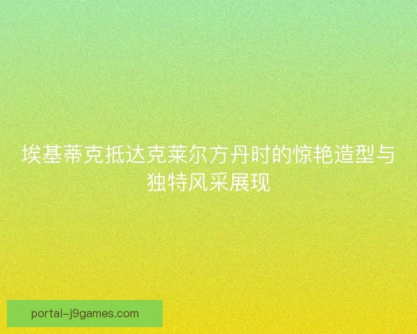 埃基蒂克抵达克莱尔方丹时的惊艳造型与独特风采展现